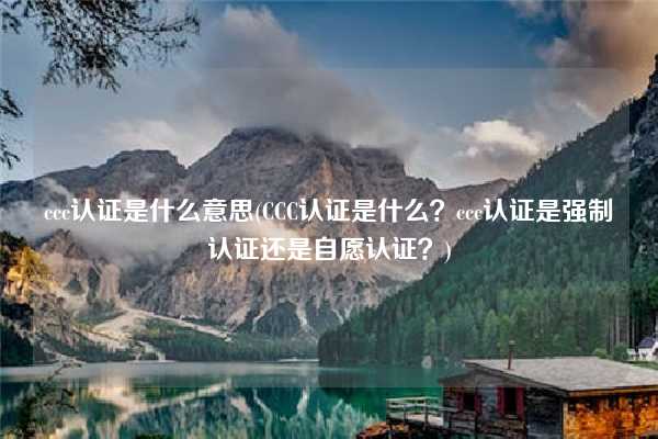 ccc認證是什么意思(CCC認證是什么？ccc認證是強制認證還是自愿認證？)